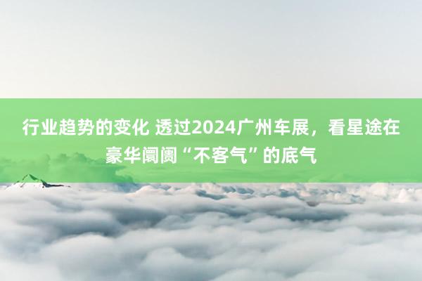 行业趋势的变化 透过2024广州车展，看星途在豪华阛阓“不客气”的底气