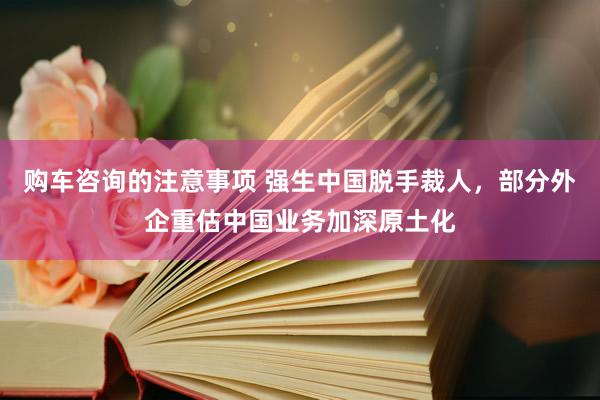 购车咨询的注意事项 强生中国脱手裁人，部分外企重估中国业务加深原土化