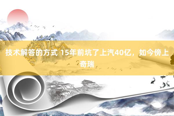 技术解答的方式 15年前坑了上汽40亿，如今傍上奇瑞