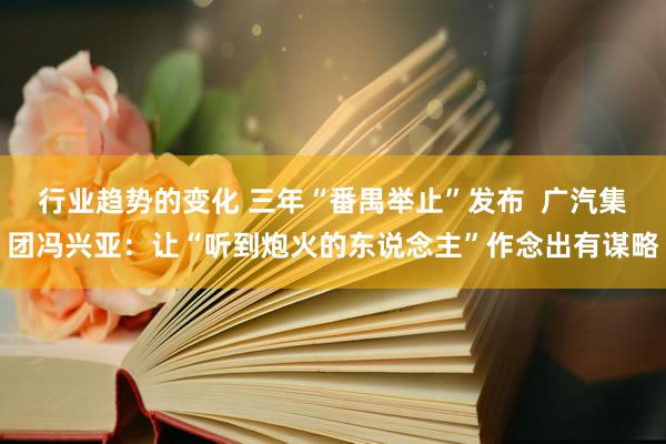 行业趋势的变化 三年“番禺举止”发布  广汽集团冯兴亚：让“听到炮火的东说念主”作念出有谋略