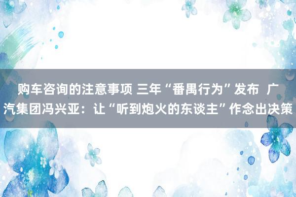 购车咨询的注意事项 三年“番禺行为”发布  广汽集团冯兴亚：让“听到炮火的东谈主”作念出决策