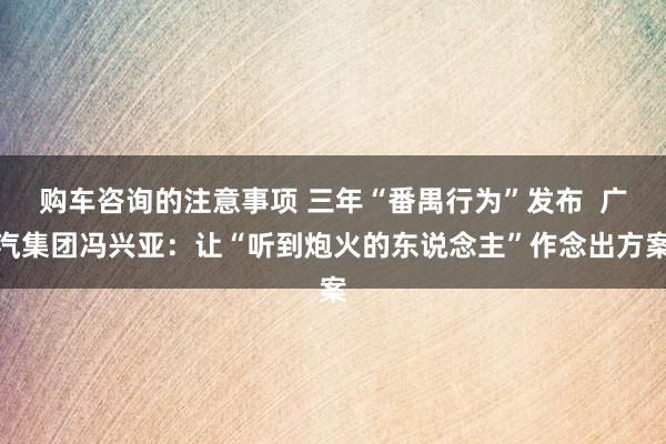 购车咨询的注意事项 三年“番禺行为”发布  广汽集团冯兴亚：让“听到炮火的东说念主”作念出方案