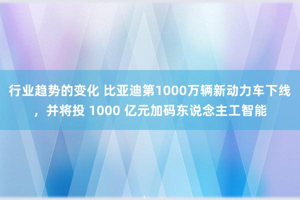 行业趋势的变化 比亚迪第1000万辆新动力车下线，并将投 1000 亿元加码东说念主工智能