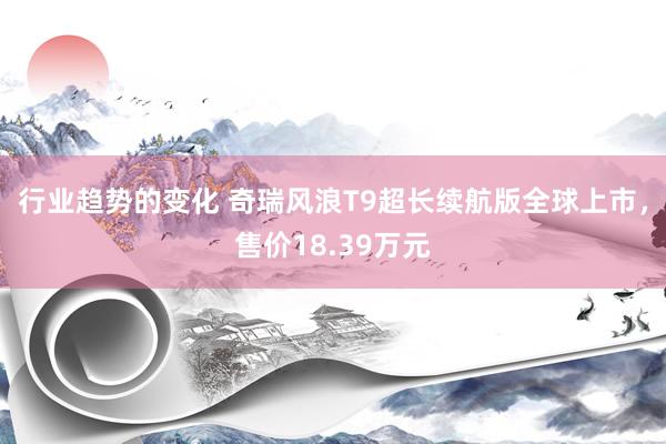 行业趋势的变化 奇瑞风浪T9超长续航版全球上市，售价18.39万元