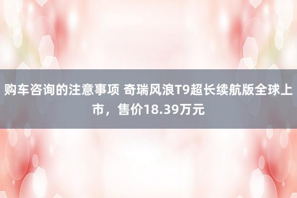 购车咨询的注意事项 奇瑞风浪T9超长续航版全球上市，售价18.39万元