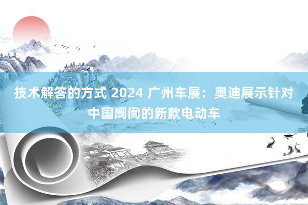 技术解答的方式 2024 广州车展：奥迪展示针对中国阛阓的新款电动车