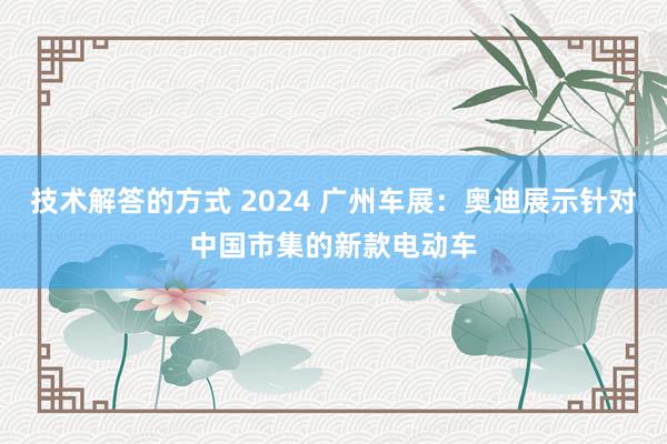 技术解答的方式 2024 广州车展：奥迪展示针对中国市集的新款电动车