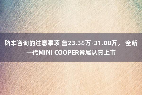 购车咨询的注意事项 售23.38万-31.08万， 全新一代MINI COOPER眷属认真上市