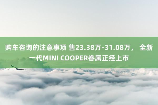 购车咨询的注意事项 售23.38万-31.08万， 全新一代MINI COOPER眷属正经上市