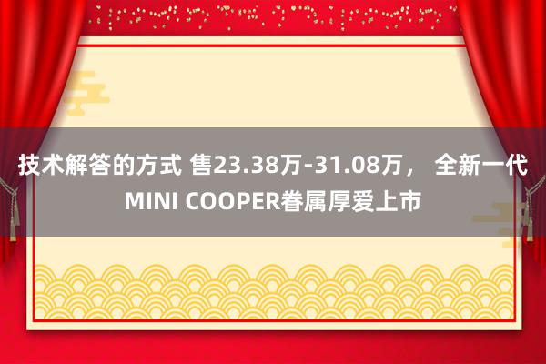 技术解答的方式 售23.38万-31.08万， 全新一代MINI COOPER眷属厚爱上市