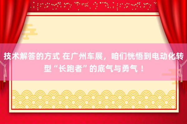 技术解答的方式 在广州车展，咱们恍悟到电动化转型“长跑者”的底气与勇气 ！