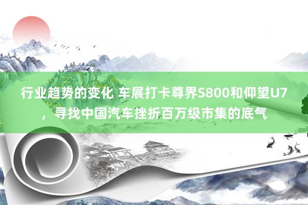 行业趋势的变化 车展打卡尊界S800和仰望U7，寻找中国汽车挫折百万级市集的底气