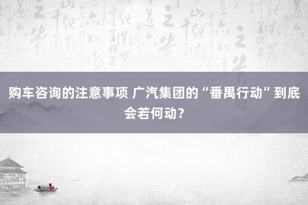 购车咨询的注意事项 广汽集团的“番禺行动”到底会若何动？