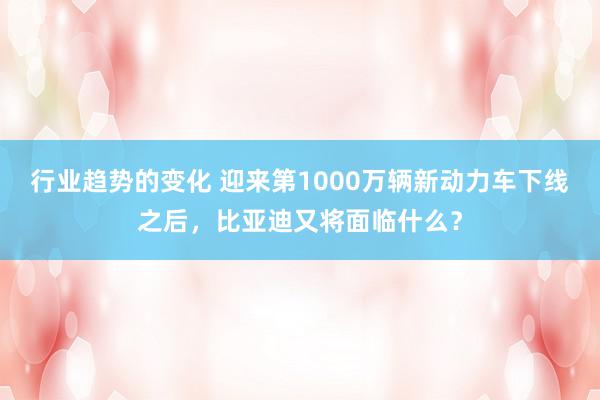 行业趋势的变化 迎来第1000万辆新动力车下线之后，比亚迪又将面临什么？