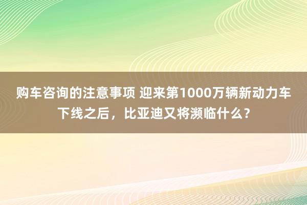 购车咨询的注意事项 迎来第1000万辆新动力车下线之后，比亚迪又将濒临什么？