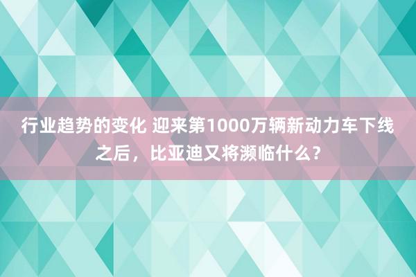 行业趋势的变化 迎来第1000万辆新动力车下线之后，比亚迪又将濒临什么？