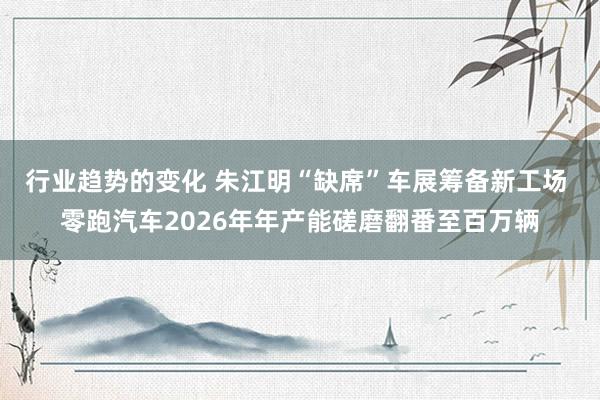 行业趋势的变化 朱江明“缺席”车展筹备新工场 零跑汽车2026年年产能磋磨翻番至百万辆