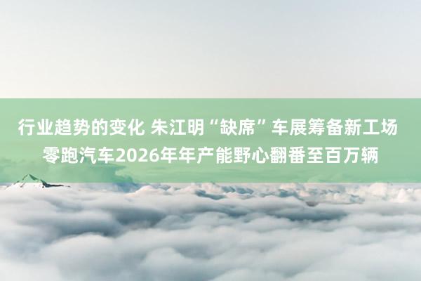 行业趋势的变化 朱江明“缺席”车展筹备新工场 零跑汽车2026年年产能野心翻番至百万辆