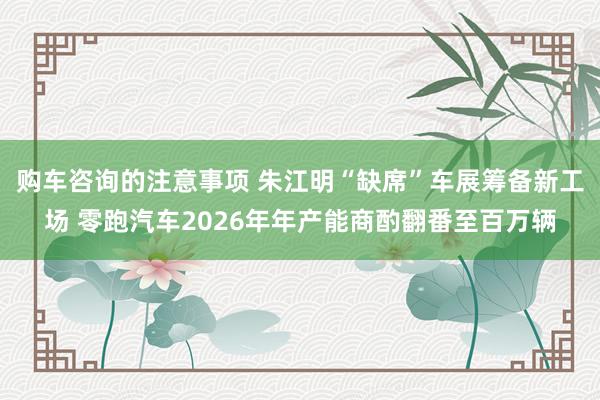 购车咨询的注意事项 朱江明“缺席”车展筹备新工场 零跑汽车2026年年产能商酌翻番至百万辆