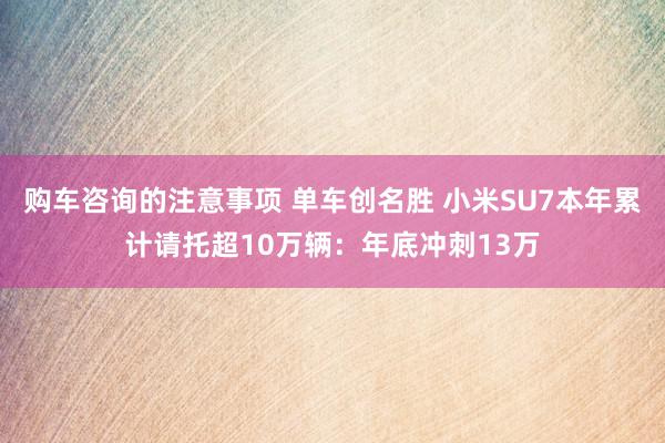 购车咨询的注意事项 单车创名胜 小米SU7本年累计请托超10万辆：年底冲刺13万