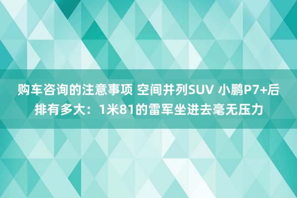 购车咨询的注意事项 空间并列SUV 小鹏P7+后排有多大：1米81的雷军坐进去毫无压力