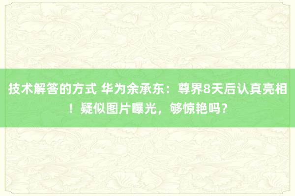 技术解答的方式 华为余承东：尊界8天后认真亮相！疑似图片曝光，够惊艳吗？