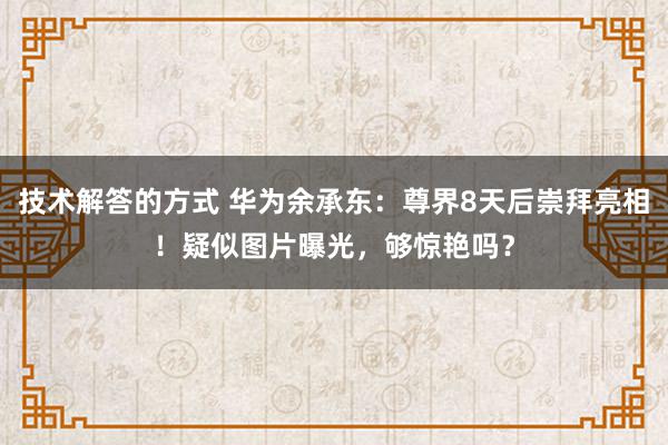 技术解答的方式 华为余承东：尊界8天后崇拜亮相！疑似图片曝光，够惊艳吗？