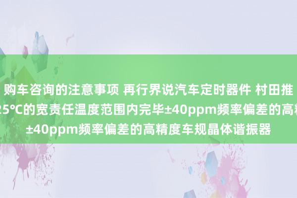 购车咨询的注意事项 再行界说汽车定时器件 村田推出首款在-40℃～125℃的宽责任温度范围内完毕±40ppm频率偏差的高精度车规晶体谐振器