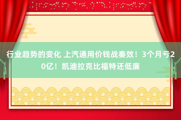 行业趋势的变化 上汽通用价钱战奏效！3个月亏20亿！凯迪拉克比福特还低廉