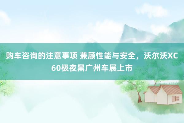 购车咨询的注意事项 兼顾性能与安全，沃尔沃XC60极夜黑广州车展上市