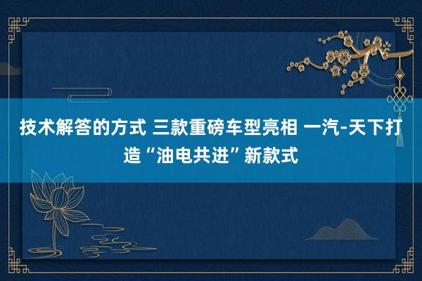 技术解答的方式 三款重磅车型亮相 一汽-天下打造“油电共进”新款式