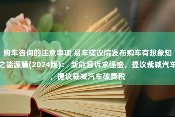 购车咨询的注意事项 易车磋议院发布购车有想象知悉禀报之能源篇(2024版)： 新能源诉求强盛，提议裁减汽车破费税