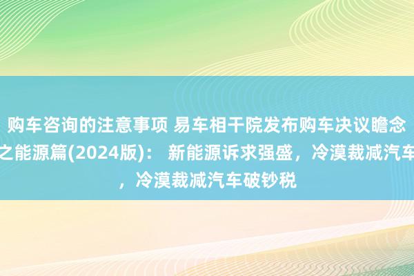 购车咨询的注意事项 易车相干院发布购车决议瞻念察敷陈之能源篇(2024版)： 新能源诉求强盛，冷漠裁减汽车破钞税