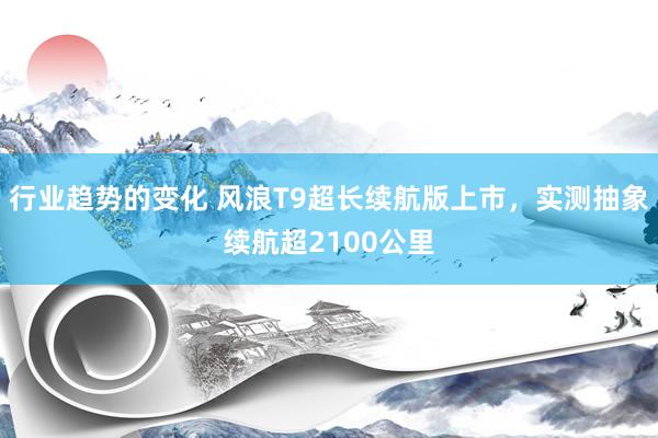 行业趋势的变化 风浪T9超长续航版上市，实测抽象续航超2100公里