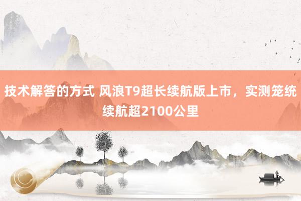 技术解答的方式 风浪T9超长续航版上市，实测笼统续航超2100公里