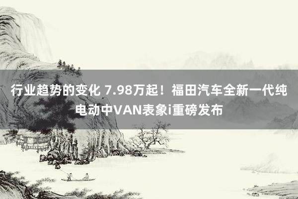 行业趋势的变化 7.98万起！福田汽车全新一代纯电动中VAN表象i重磅发布