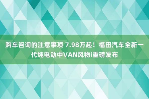 购车咨询的注意事项 7.98万起！福田汽车全新一代纯电动中VAN风物i重磅发布