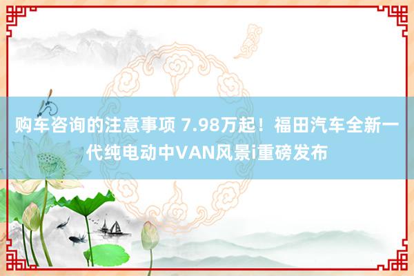 购车咨询的注意事项 7.98万起！福田汽车全新一代纯电动中VAN风景i重磅发布