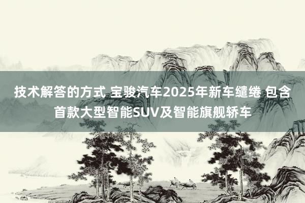 技术解答的方式 宝骏汽车2025年新车缱绻 包含首款大型智能SUV及智能旗舰轿车