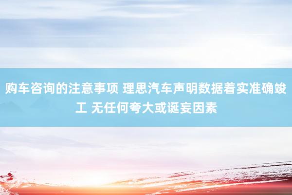 购车咨询的注意事项 理思汽车声明数据着实准确竣工 无任何夸大或诞妄因素