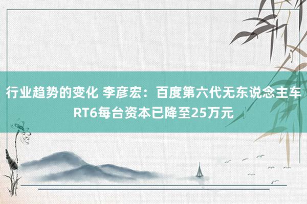 行业趋势的变化 李彦宏：百度第六代无东说念主车RT6每台资本已降至25万元