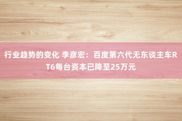 行业趋势的变化 李彦宏：百度第六代无东谈主车RT6每台资本已降至25万元