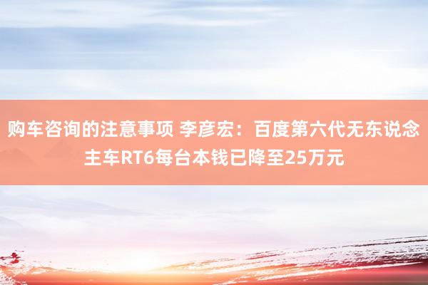 购车咨询的注意事项 李彦宏：百度第六代无东说念主车RT6每台本钱已降至25万元