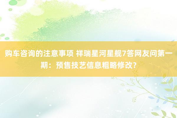 购车咨询的注意事项 祥瑞星河星舰7答网友问第一期：预售技艺信息粗略修改？