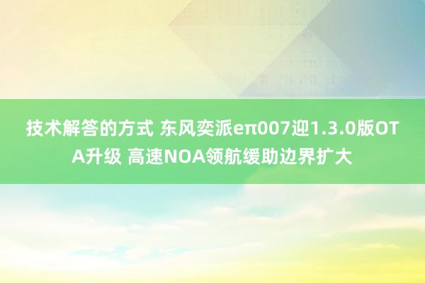 技术解答的方式 东风奕派eπ007迎1.3.0版OTA升级 高速NOA领航缓助边界扩大