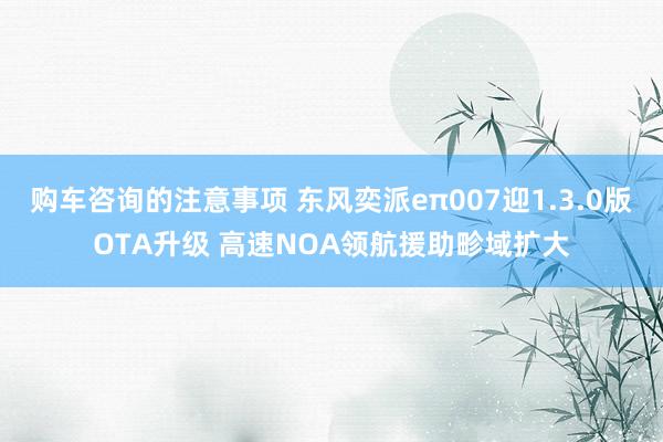 购车咨询的注意事项 东风奕派eπ007迎1.3.0版OTA升级 高速NOA领航援助畛域扩大