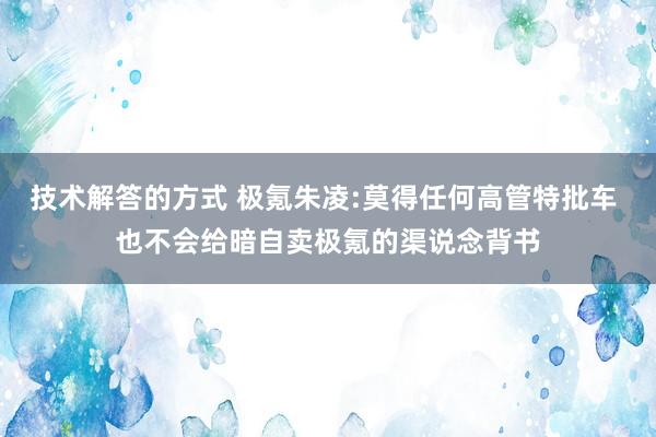 技术解答的方式 极氪朱凌:莫得任何高管特批车 也不会给暗自卖极氪的渠说念背书