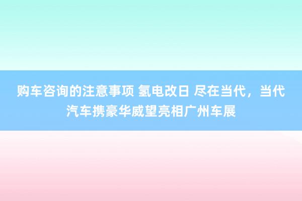 购车咨询的注意事项 氢电改日 尽在当代，当代汽车携豪华威望亮相广州车展