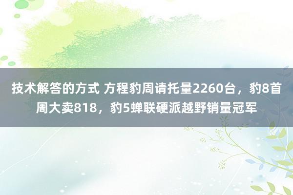 技术解答的方式 方程豹周请托量2260台，豹8首周大卖818，豹5蝉联硬派越野销量冠军