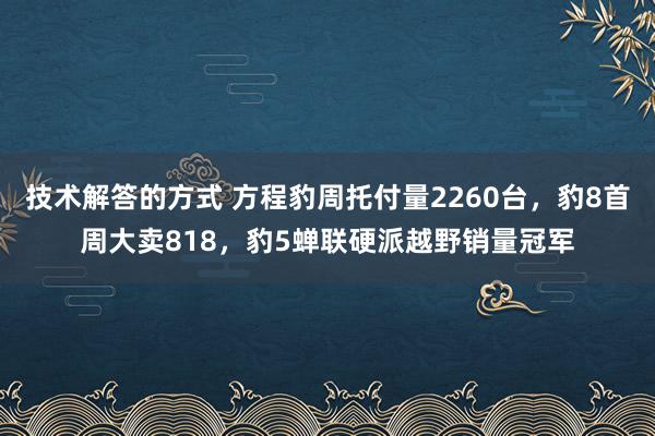 技术解答的方式 方程豹周托付量2260台，豹8首周大卖818，豹5蝉联硬派越野销量冠军